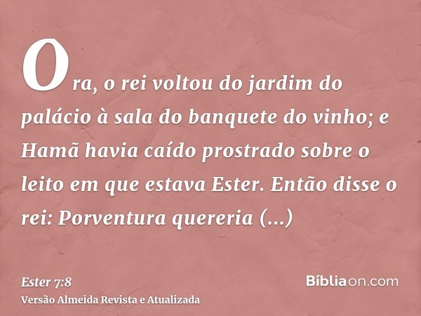 Ora, o rei voltou do jardim do palácio à sala do banquete do vinho; e Hamã havia caído prostrado sobre o leito em que estava Ester. Então disse o rei: Porventur