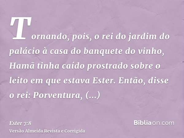 Tornando, pois, o rei do jardim do palácio à casa do banquete do vinho, Hamã tinha caído prostrado sobre o leito em que estava Ester. Então, disse o rei: Porven