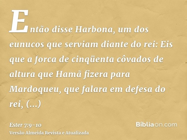 Então disse Harbona, um dos eunucos que serviam diante do rei: Eis que a forca de cinqüenta côvados de altura que Hamã fizera para Mardoqueu, que falara em defe