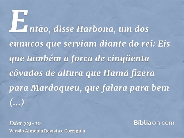 Então, disse Harbona, um dos eunucos que serviam diante do rei: Eis que também a forca de cinqüenta côvados de altura que Hamã fizera para Mardoqueu, que falara