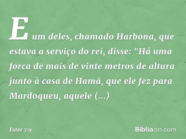 E um deles, chamado Harbona, que estava a serviço do rei, disse: "Há uma forca de mais de vinte metros de altura junto à casa de Hamã, que ele fez para Mardoque