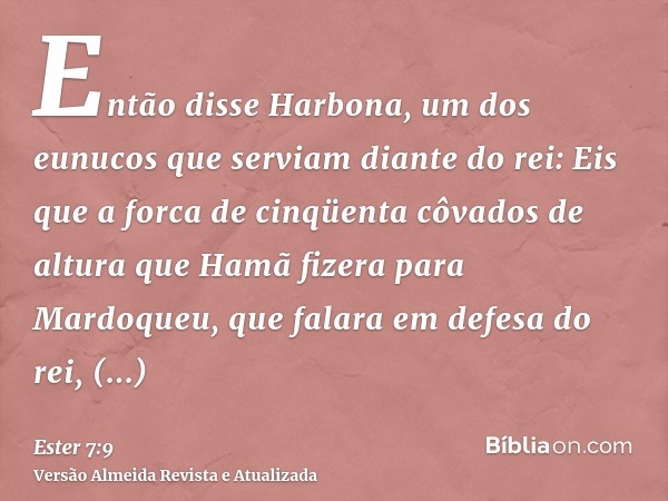 Então disse Harbona, um dos eunucos que serviam diante do rei: Eis que a forca de cinqüenta côvados de altura que Hamã fizera para Mardoqueu, que falara em defe