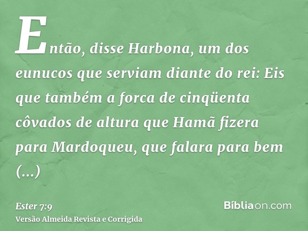 Então, disse Harbona, um dos eunucos que serviam diante do rei: Eis que também a forca de cinqüenta côvados de altura que Hamã fizera para Mardoqueu, que falara