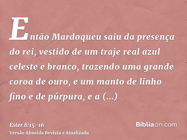 Então Mardoqueu saiu da presença do rei, vestido de um traje real azul celeste e branco, trazendo uma grande coroa de ouro, e um manto de linho fino e de púrpur