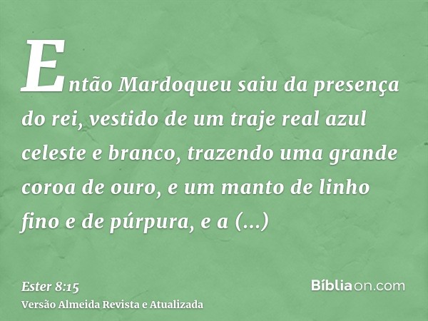 Então Mardoqueu saiu da presença do rei, vestido de um traje real azul celeste e branco, trazendo uma grande coroa de ouro, e um manto de linho fino e de púrpur