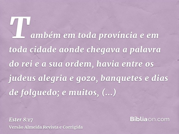 Também em toda província e em toda cidade aonde chegava a palavra do rei e a sua ordem, havia entre os judeus alegria e gozo, banquetes e dias de folguedo; e mu