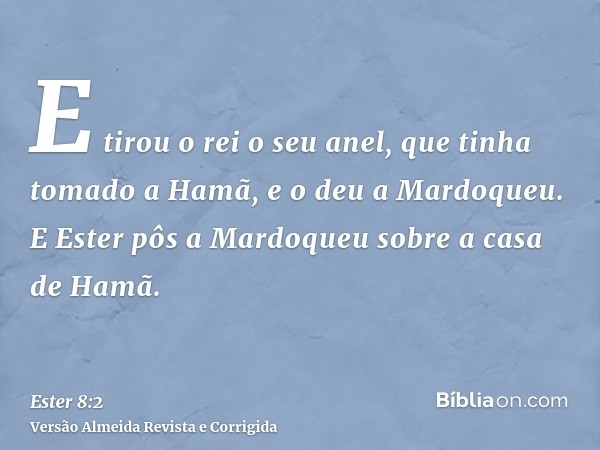 E tirou o rei o seu anel, que tinha tomado a Hamã, e o deu a Mardoqueu. E Ester pôs a Mardoqueu sobre a casa de Hamã.