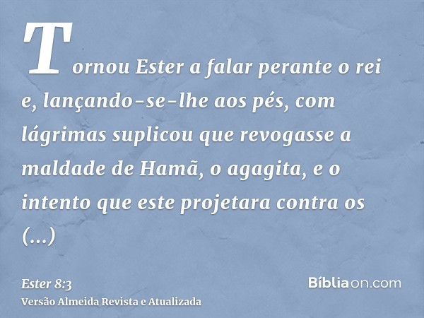 Tornou Ester a falar perante o rei e, lançando-se-lhe aos pés, com lágrimas suplicou que revogasse a maldade de Hamã, o agagita, e o intento que este projetara 