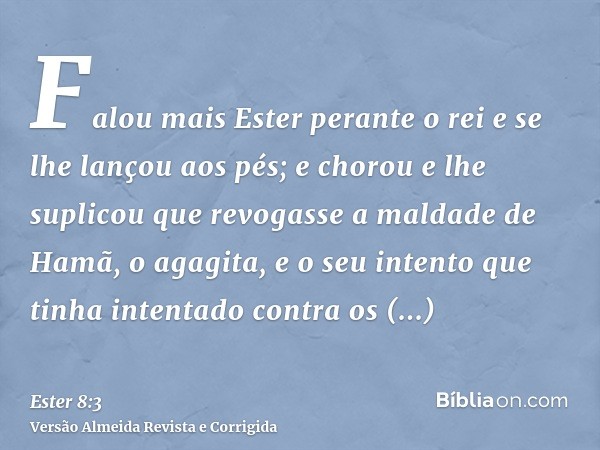 Falou mais Ester perante o rei e se lhe lançou aos pés; e chorou e lhe suplicou que revogasse a maldade de Hamã, o agagita, e o seu intento que tinha intentado 