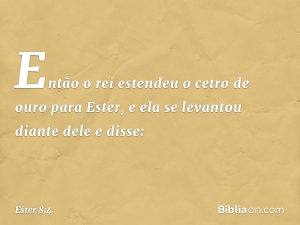 Então o rei estendeu o cetro de ouro para Ester, e ela se levantou diante dele e disse: -- Ester 8:4