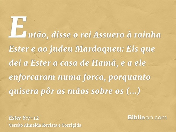 Então, disse o rei Assuero à rainha Ester e ao judeu Mardoqueu: Eis que dei a Ester a casa de Hamã, e a ele enforcaram numa forca, porquanto quisera pôr as mãos