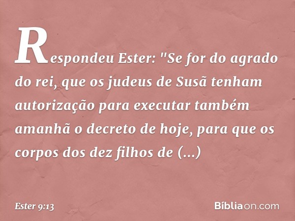 Respondeu Ester: "Se for do agrado do rei, que os judeus de Susã tenham autorização para executar também amanhã o decreto de hoje, para que os corpos dos dez fi