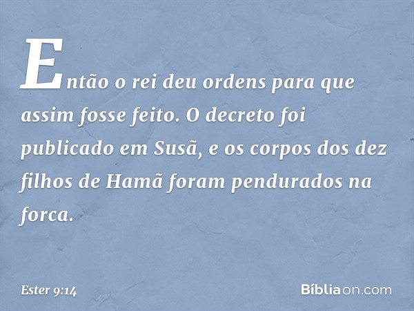 Então o rei deu ordens para que assim fosse feito. O decreto foi publicado em Susã, e os corpos dos dez filhos de Hamã foram pen­durados na forca. -- Ester 9:14