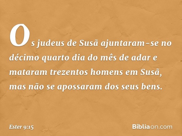 Os judeus de Susã ajuntaram-se no décimo quarto dia do mês de adar e mataram trezentos homens em Susã, mas não se apossaram dos seus bens. -- Ester 9:15