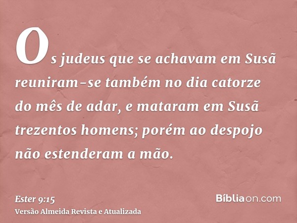 Os judeus que se achavam em Susã reuniram-se também no dia catorze do mês de adar, e mataram em Susã trezentos homens; porém ao despojo não estenderam a mão.