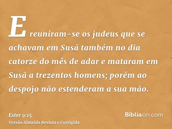 E reuniram-se os judeus que se achavam em Susã também no dia catorze do mês de adar e mataram em Susã a trezentos homens; porém ao despojo não estenderam a sua 