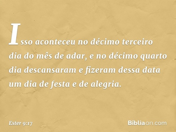 Isso aconteceu no décimo terceiro dia do mês de adar, e no décimo quarto dia descansaram e fizeram dessa data um dia de festa e de alegria. -- Ester 9:17