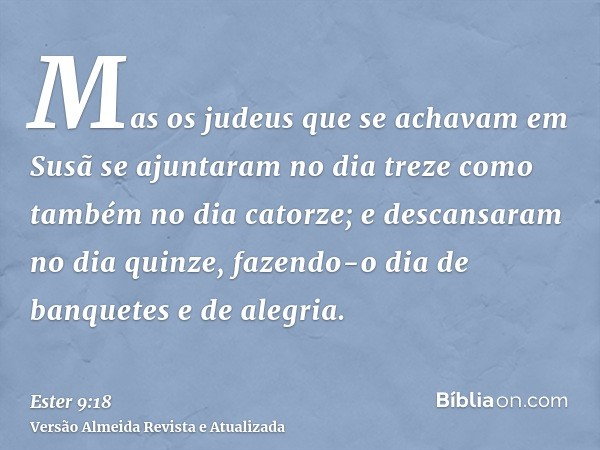 Mas os judeus que se achavam em Susã se ajuntaram no dia treze como também no dia catorze; e descansaram no dia quinze, fazendo-o dia de banquetes e de alegria.