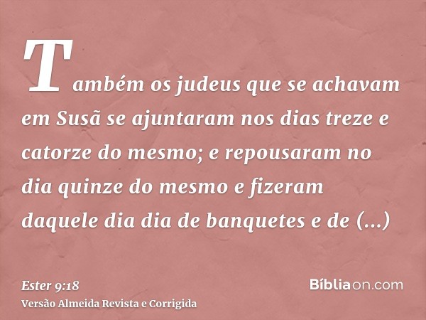 Também os judeus que se achavam em Susã se ajuntaram nos dias treze e catorze do mesmo; e repousaram no dia quinze do mesmo e fizeram daquele dia dia de banquet