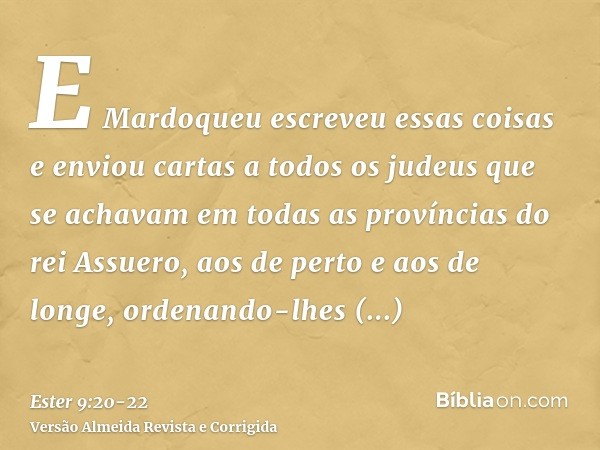 E Mardoqueu escreveu essas coisas e enviou cartas a todos os judeus que se achavam em todas as províncias do rei Assuero, aos de perto e aos de longe,ordenando-