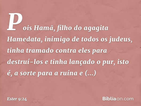 Pois Hamã, filho do agagita Hamedata, inimigo de todos os judeus, tinha tramado contra eles para destruí-los e tinha lançado o pur, isto é, a sorte para a ruína