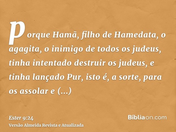 porque Hamã, filho de Hamedata, o agagita, o inimigo de todos os judeus, tinha intentado destruir os judeus, e tinha lançado Pur, isto é, a sorte, para os assol