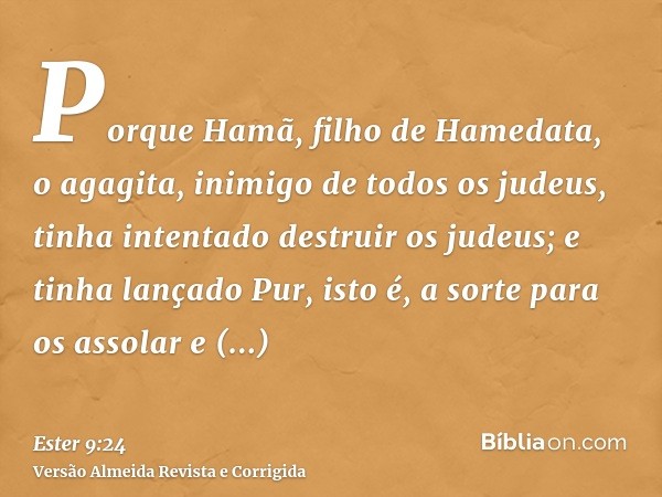 Porque Hamã, filho de Hamedata, o agagita, inimigo de todos os judeus, tinha intentado destruir os judeus; e tinha lançado Pur, isto é, a sorte para os assolar 