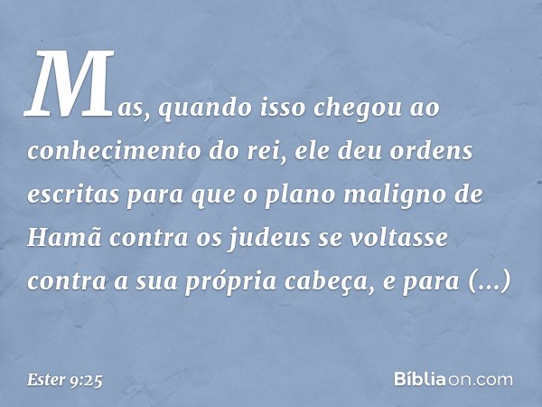 Mas, quando isso chegou ao conhecimento do rei, ele deu ordens escritas para que o plano maligno de Hamã contra os judeus se voltasse contra a sua própria cabeç