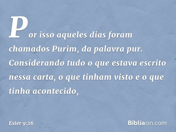 Por isso aqueles dias foram chamados Purim, da palavra pur. Considerando tudo o que estava escrito nessa carta, o que tinham visto e o que tinha acontecido, -- 