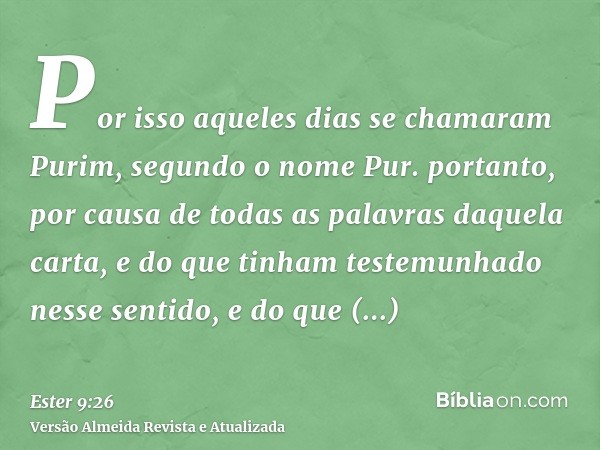 Por isso aqueles dias se chamaram Purim, segundo o nome Pur. portanto, por causa de todas as palavras daquela carta, e do que tinham testemunhado nesse sentido,