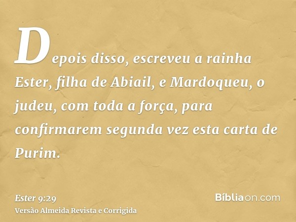 Depois disso, escreveu a rainha Ester, filha de Abiail, e Mardoqueu, o judeu, com toda a força, para confirmarem segunda vez esta carta de Purim.