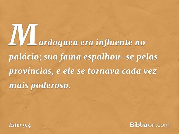 Mardoqueu era influente no palácio; sua fama espalhou-se pelas províncias, e ele se tornava cada vez mais poderoso. -- Ester 9:4