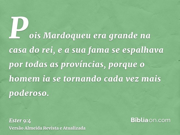 Pois Mardoqueu era grande na casa do rei, e a sua fama se espalhava por todas as províncias, porque o homem ia se tornando cada vez mais poderoso.