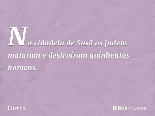 Na cidadela de Susã os judeus mataram e destruíram quinhentos homens. -- Ester 9:6