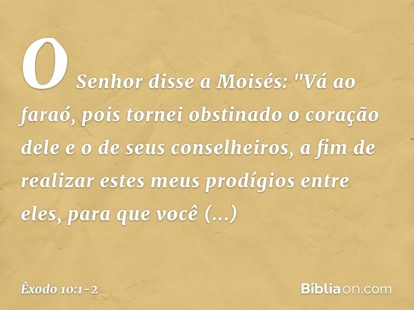 O Senhor disse a Moisés: "Vá ao faraó, pois tornei obstinado o coração dele e o de seus conselheiros, a fim de realizar estes meus prodígios entre eles, para qu