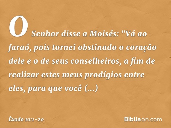 O Senhor disse a Moisés: "Vá ao faraó, pois tornei obstinado o coração dele e o de seus conselheiros, a fim de realizar estes meus prodígios entre eles, para qu