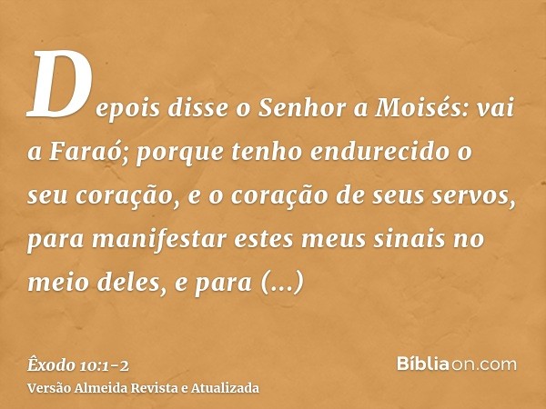 Depois disse o Senhor a Moisés: vai a Faraó; porque tenho endurecido o seu coração, e o coração de seus servos, para manifestar estes meus sinais no meio deles,