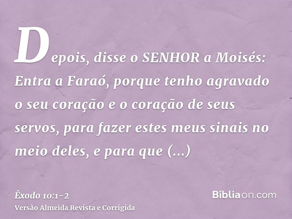 Depois, disse o SENHOR a Moisés: Entra a Faraó, porque tenho agravado o seu coração e o coração de seus servos, para fazer estes meus sinais no meio deles,e par