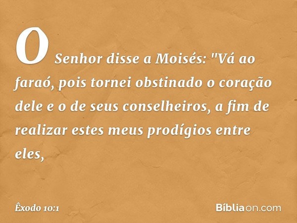 O Senhor disse a Moisés: "Vá ao faraó, pois tornei obstinado o coração dele e o de seus conselheiros, a fim de realizar estes meus prodígios entre eles, -- Êxod