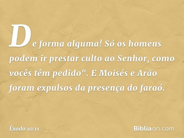 De forma alguma! Só os homens podem ir prestar culto ao Senhor, co­mo vocês têm pedido". E Moisés e Arão foram expulsos da presença do faraó. -- Êxodo 10:11