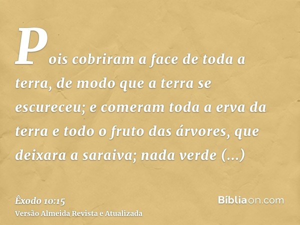 Pois cobriram a face de toda a terra, de modo que a terra se escureceu; e comeram toda a erva da terra e todo o fruto das árvores, que deixara a saraiva; nada v