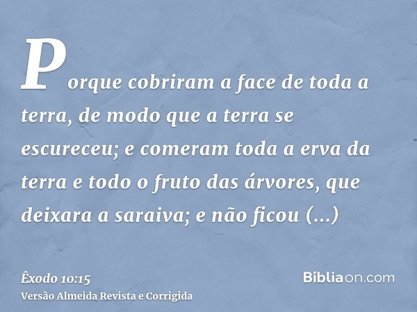 Porque cobriram a face de toda a terra, de modo que a terra se escureceu; e comeram toda a erva da terra e todo o fruto das árvores, que deixara a saraiva; e nã