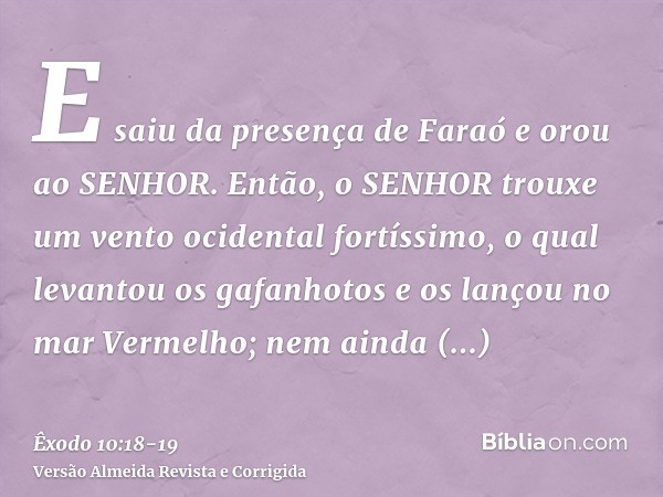 E saiu da presença de Faraó e orou ao SENHOR.Então, o SENHOR trouxe um vento ocidental fortíssimo, o qual levantou os gafanhotos e os lançou no mar Vermelho; ne