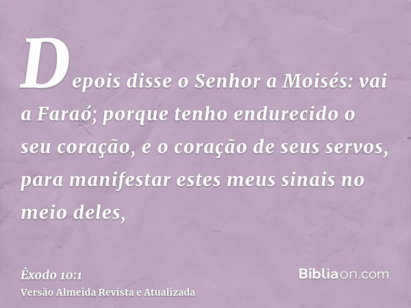 Depois disse o Senhor a Moisés: vai a Faraó; porque tenho endurecido o seu coração, e o coração de seus servos, para manifestar estes meus sinais no meio deles,