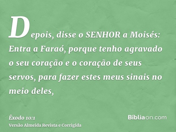 Depois, disse o SENHOR a Moisés: Entra a Faraó, porque tenho agravado o seu coração e o coração de seus servos, para fazer estes meus sinais no meio deles,
