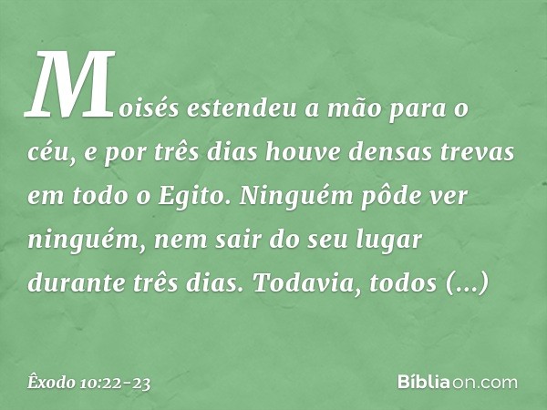 Moisés estendeu a mão para o céu, e por três dias houve densas trevas em todo o Egito. Ninguém pôde ver ninguém, nem sair do seu lugar durante três dias. Toda