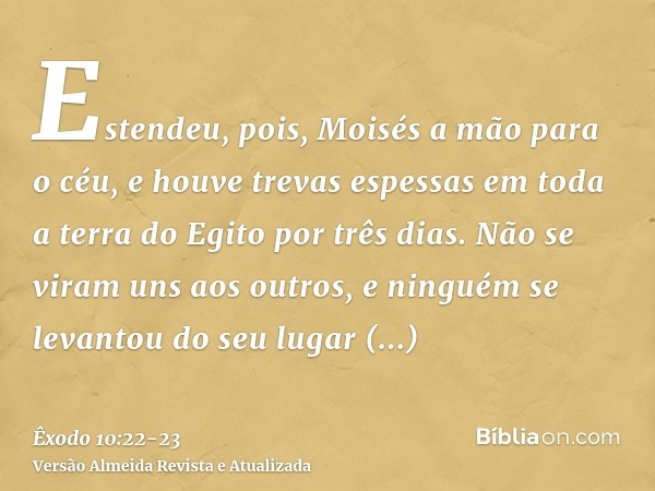 Estendeu, pois, Moisés a mão para o céu, e houve trevas espessas em toda a terra do Egito por três dias.Não se viram uns aos outros, e ninguém se levantou do se