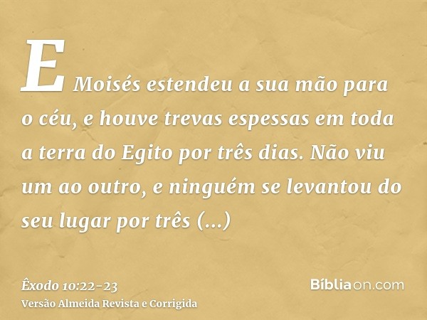 E Moisés estendeu a sua mão para o céu, e houve trevas espessas em toda a terra do Egito por três dias.Não viu um ao outro, e ninguém se levantou do seu lugar p