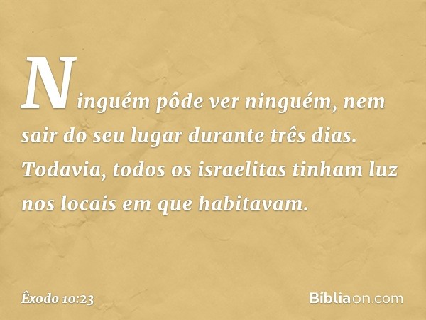 Ninguém pôde ver ninguém, nem sair do seu lugar durante três dias. Todavia, todos os israelitas tinham luz nos locais em que habitavam. -- Êxodo 10:23