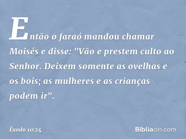Então o faraó mandou chamar Moisés e disse: "Vão e prestem culto ao Senhor. Deixem somente as ovelhas e os bois; as mulheres e as crianças podem ir". -- Êxodo